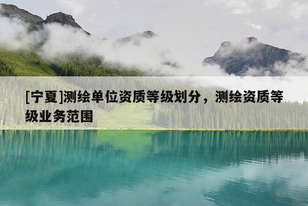 [寧夏]測(cè)繪單位資質(zhì)等級(jí)劃分，測(cè)繪資質(zhì)等級(jí)業(yè)務(wù)范圍