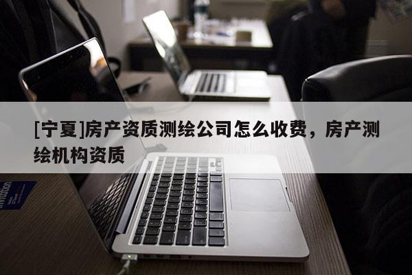 [寧夏]房產(chǎn)資質(zhì)測繪公司怎么收費(fèi)，房產(chǎn)測繪機(jī)構(gòu)資質(zhì)
