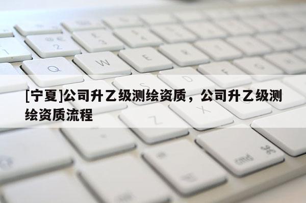 [寧夏]公司升乙級測繪資質(zhì)，公司升乙級測繪資質(zhì)流程