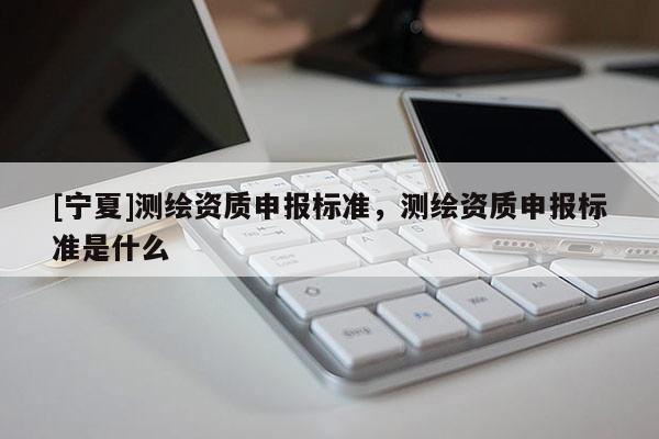[寧夏]測繪資質申報標準，測繪資質申報標準是什么