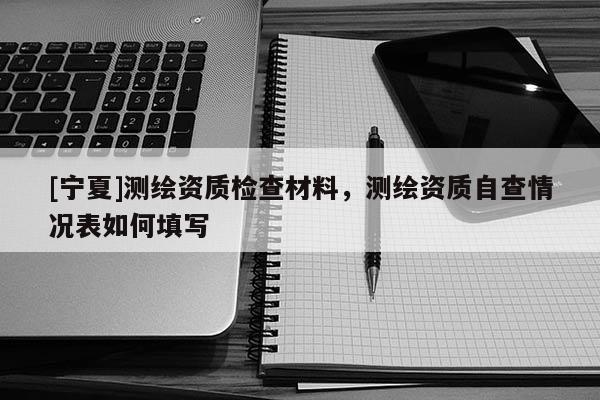 [寧夏]測(cè)繪資質(zhì)檢查材料，測(cè)繪資質(zhì)自查情況表如何填寫(xiě)