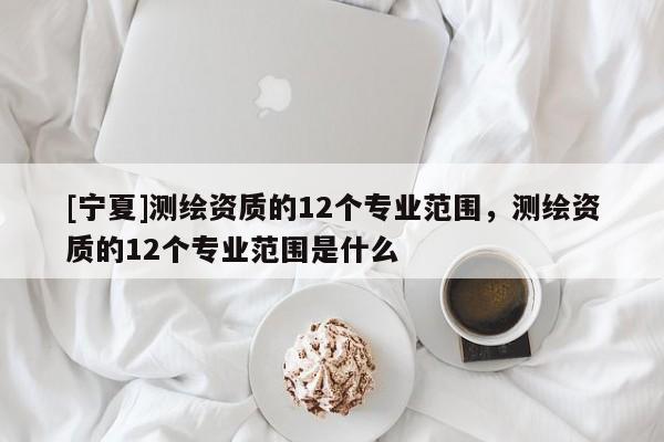 [寧夏]測繪資質的12個專業(yè)范圍，測繪資質的12個專業(yè)范圍是什么