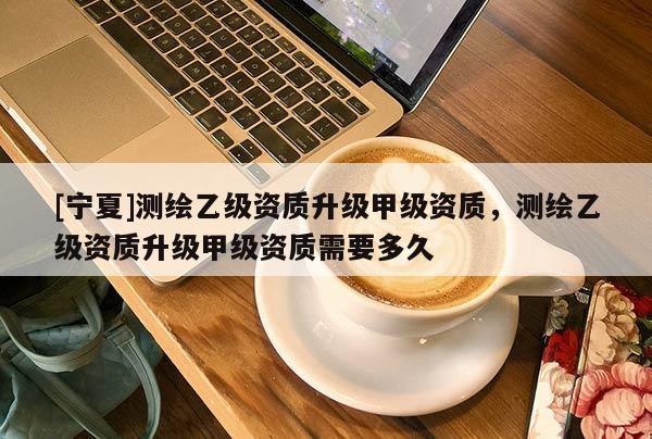 [寧夏]測繪乙級資質升級甲級資質，測繪乙級資質升級甲級資質需要多久