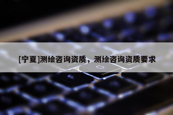[寧夏]測繪咨詢資質(zhì)，測繪咨詢資質(zhì)要求