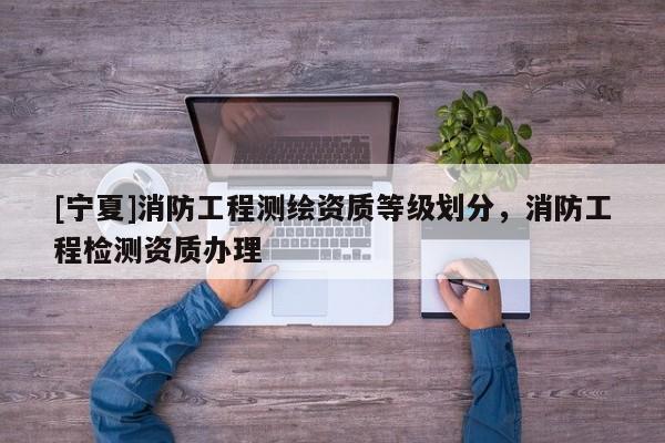 [寧夏]消防工程測繪資質(zhì)等級劃分，消防工程檢測資質(zhì)辦理