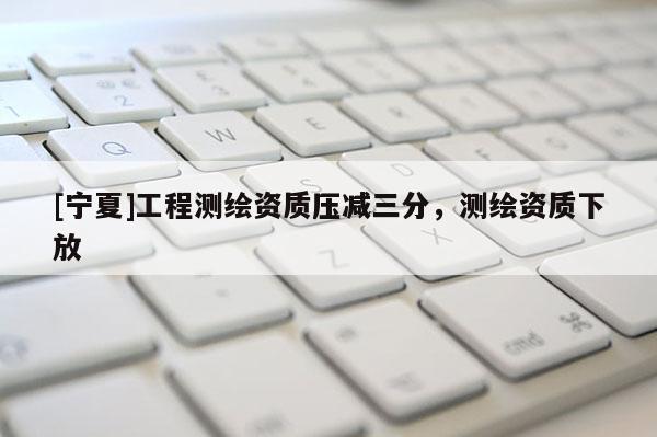 [寧夏]工程測繪資質(zhì)壓減三分，測繪資質(zhì)下放