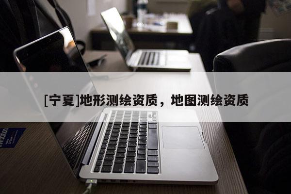 [寧夏]地形測(cè)繪資質(zhì)，地圖測(cè)繪資質(zhì)