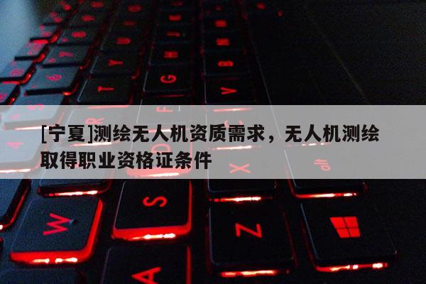 [寧夏]測(cè)繪無人機(jī)資質(zhì)需求，無人機(jī)測(cè)繪 取得職業(yè)資格證條件