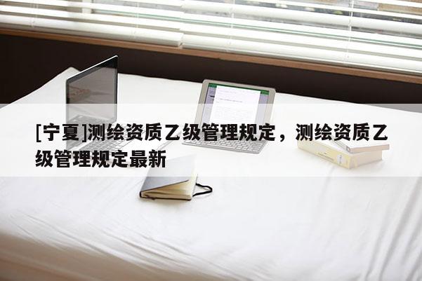 [寧夏]測(cè)繪資質(zhì)乙級(jí)管理規(guī)定，測(cè)繪資質(zhì)乙級(jí)管理規(guī)定最新