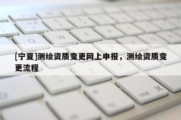 [寧夏]測繪資質變更網上申報，測繪資質變更流程