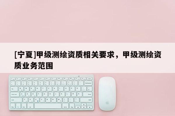 [寧夏]甲級測繪資質相關要求，甲級測繪資質業(yè)務范圍