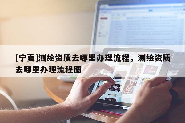 [寧夏]測繪資質去哪里辦理流程，測繪資質去哪里辦理流程圖