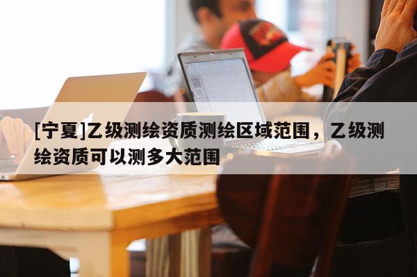 [寧夏]乙級(jí)測(cè)繪資質(zhì)測(cè)繪區(qū)域范圍，乙級(jí)測(cè)繪資質(zhì)可以測(cè)多大范圍