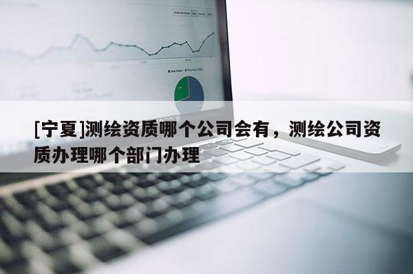 [寧夏]測繪資質哪個公司會有，測繪公司資質辦理哪個部門辦理