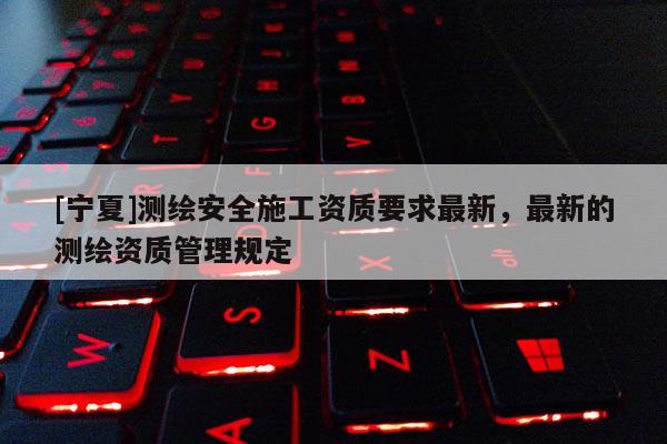 [寧夏]測繪安全施工資質要求最新，最新的測繪資質管理規(guī)定