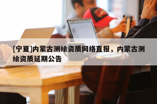 [寧夏]內蒙古測繪資質網絡直報，內蒙古測繪資質延期公告
