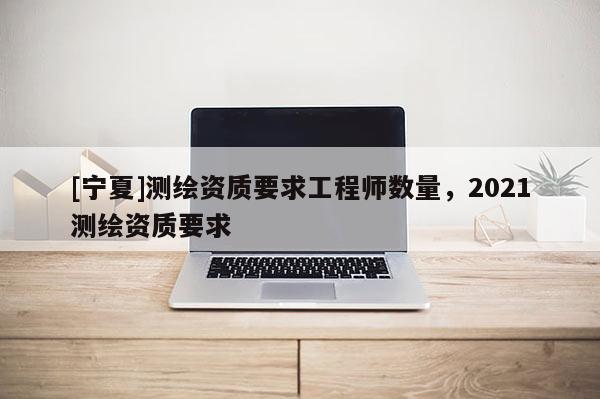 [寧夏]測繪資質要求工程師數量，2021測繪資質要求