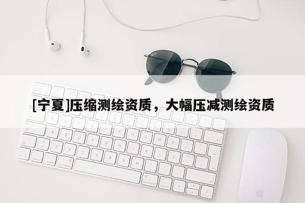 [寧夏]壓縮測繪資質，大幅壓減測繪資質
