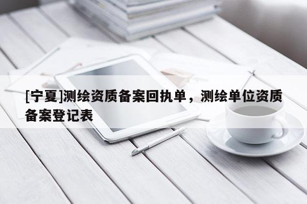 [寧夏]測(cè)繪資質(zhì)備案回執(zhí)單，測(cè)繪單位資質(zhì)備案登記表