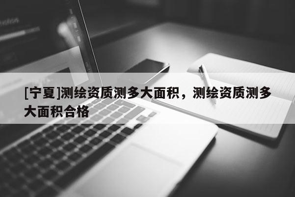 [寧夏]測(cè)繪資質(zhì)測(cè)多大面積，測(cè)繪資質(zhì)測(cè)多大面積合格