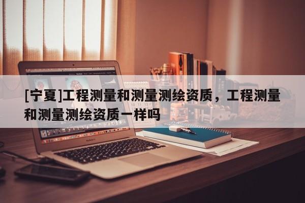 [寧夏]工程測(cè)量和測(cè)量測(cè)繪資質(zhì)，工程測(cè)量和測(cè)量測(cè)繪資質(zhì)一樣嗎