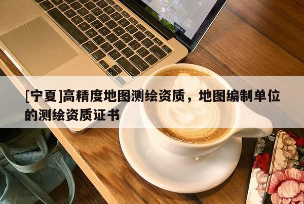 [寧夏]高精度地圖測(cè)繪資質(zhì)，地圖編制單位的測(cè)繪資質(zhì)證書(shū)