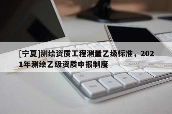 [寧夏]測(cè)繪資質(zhì)工程測(cè)量乙級(jí)標(biāo)準(zhǔn)，2021年測(cè)繪乙級(jí)資質(zhì)申報(bào)制度