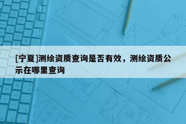 [寧夏]測繪資質(zhì)查詢是否有效，測繪資質(zhì)公示在哪里查詢
