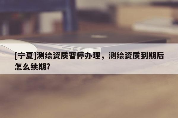 [寧夏]測繪資質(zhì)暫停辦理，測繪資質(zhì)到期后怎么續(xù)期?