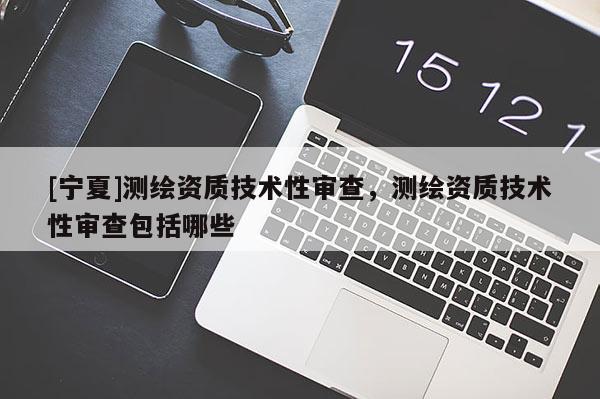 [寧夏]測繪資質(zhì)技術(shù)性審查，測繪資質(zhì)技術(shù)性審查包括哪些