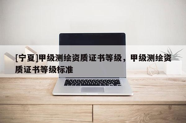 [寧夏]甲級(jí)測(cè)繪資質(zhì)證書等級(jí)，甲級(jí)測(cè)繪資質(zhì)證書等級(jí)標(biāo)準(zhǔn)