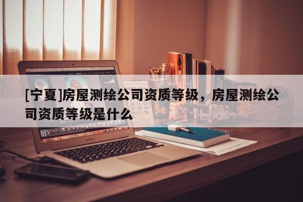 [寧夏]房屋測繪公司資質等級，房屋測繪公司資質等級是什么