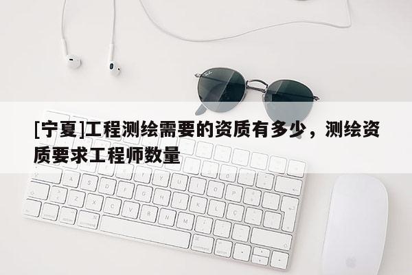 [寧夏]工程測繪需要的資質有多少，測繪資質要求工程師數量