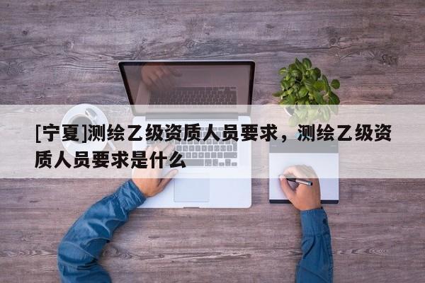 [寧夏]測繪乙級資質(zhì)人員要求，測繪乙級資質(zhì)人員要求是什么