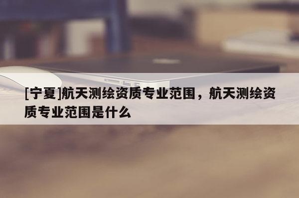 [寧夏]航天測繪資質(zhì)專業(yè)范圍，航天測繪資質(zhì)專業(yè)范圍是什么