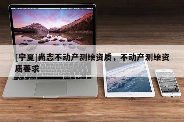 [寧夏]尚志不動(dòng)產(chǎn)測(cè)繪資質(zhì)，不動(dòng)產(chǎn)測(cè)繪資質(zhì)要求