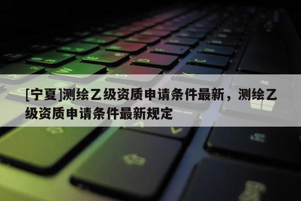 [寧夏]測繪乙級資質申請條件最新，測繪乙級資質申請條件最新規(guī)定