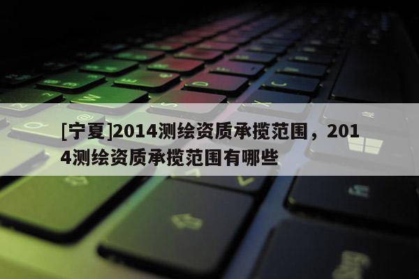 [寧夏]2014測繪資質承攬范圍，2014測繪資質承攬范圍有哪些