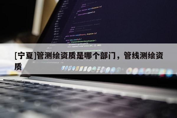 [寧夏]管測繪資質(zhì)是哪個部門，管線測繪資質(zhì)
