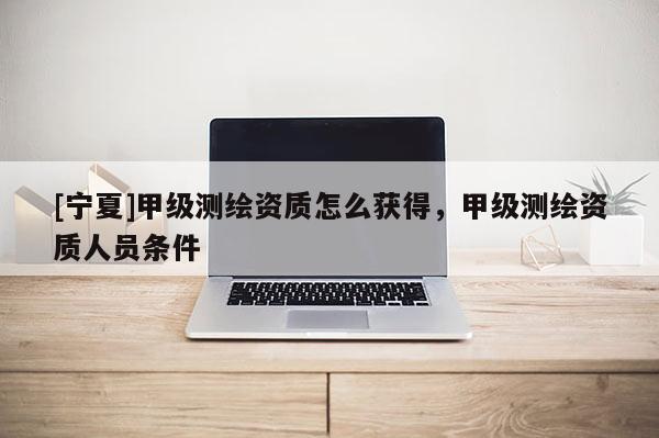 [寧夏]甲級測繪資質(zhì)怎么獲得，甲級測繪資質(zhì)人員條件