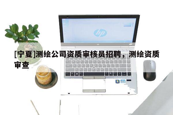 [寧夏]測繪公司資質(zhì)審核員招聘，測繪資質(zhì)審查
