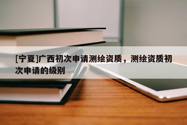 [寧夏]廣西初次申請測繪資質(zhì)，測繪資質(zhì)初次申請的級別