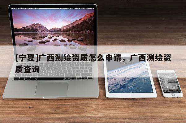 [寧夏]廣西測繪資質(zhì)怎么申請，廣西測繪資質(zhì)查詢