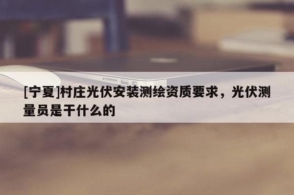 [寧夏]村莊光伏安裝測繪資質(zhì)要求，光伏測量員是干什么的