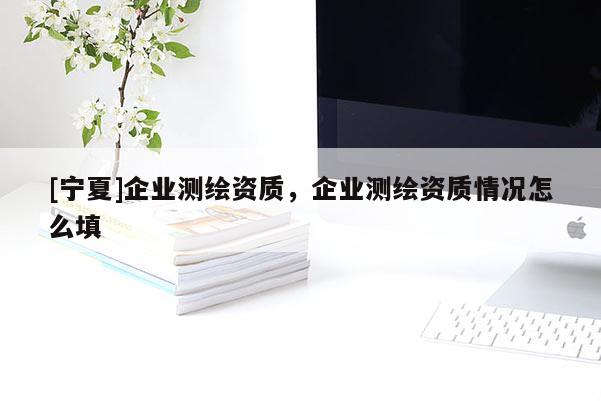 [寧夏]企業(yè)測繪資質(zhì)，企業(yè)測繪資質(zhì)情況怎么填