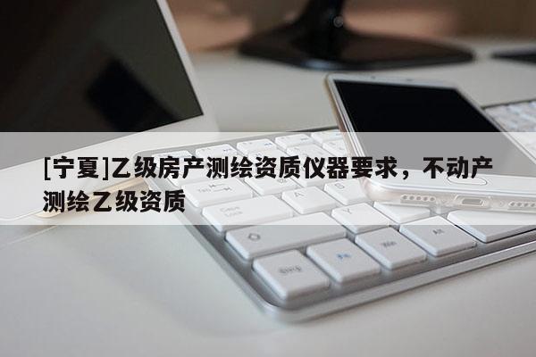 [寧夏]乙級房產(chǎn)測繪資質(zhì)儀器要求，不動(dòng)產(chǎn)測繪乙級資質(zhì)
