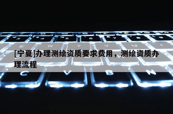 [寧夏]辦理測繪資質(zhì)要求費(fèi)用，測繪資質(zhì)辦理流程