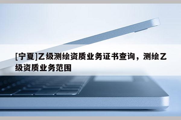 [寧夏]乙級測繪資質(zhì)業(yè)務(wù)證書查詢，測繪乙級資質(zhì)業(yè)務(wù)范圍