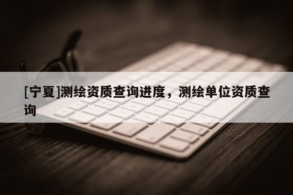 [寧夏]測(cè)繪資質(zhì)查詢進(jìn)度，測(cè)繪單位資質(zhì)查詢