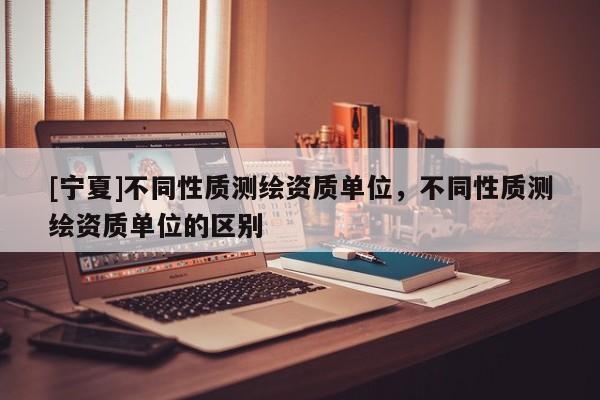 [寧夏]不同性質(zhì)測(cè)繪資質(zhì)單位，不同性質(zhì)測(cè)繪資質(zhì)單位的區(qū)別